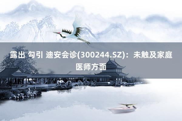 露出 勾引 迪安会诊(300244.SZ)：未触及家庭医师方面