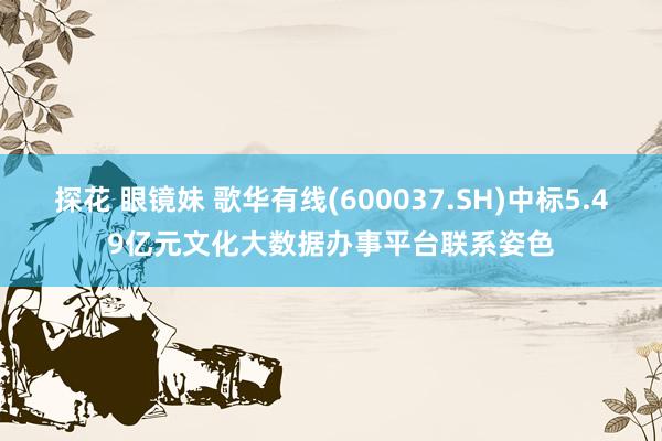 探花 眼镜妹 歌华有线(600037.SH)中标5.49亿元文化大数据办事平台联系姿色
