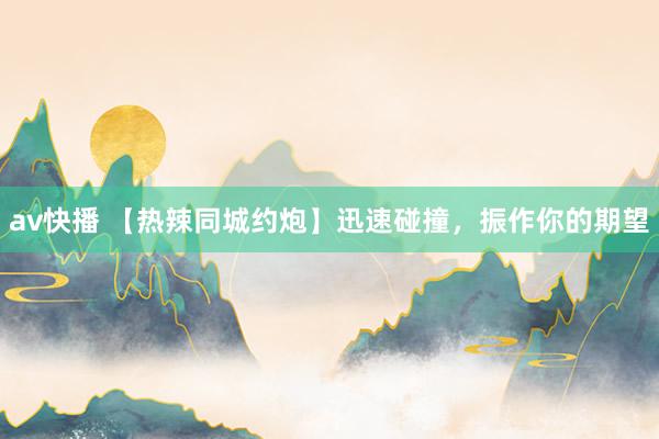 av快播 【热辣同城约炮】迅速碰撞，振作你的期望