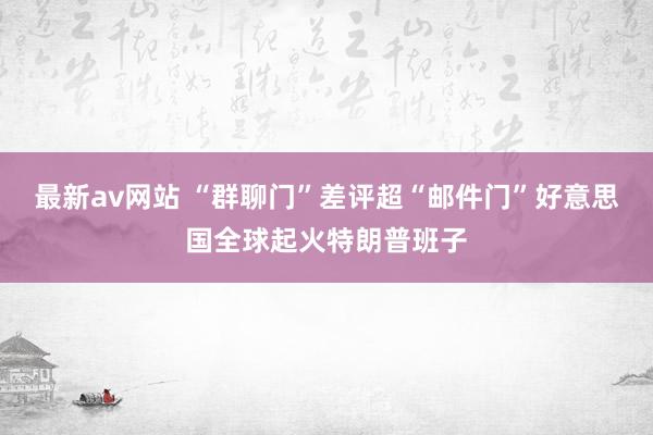 最新av网站 “群聊门”差评超“邮件门”　好意思国全球起火特朗普班子