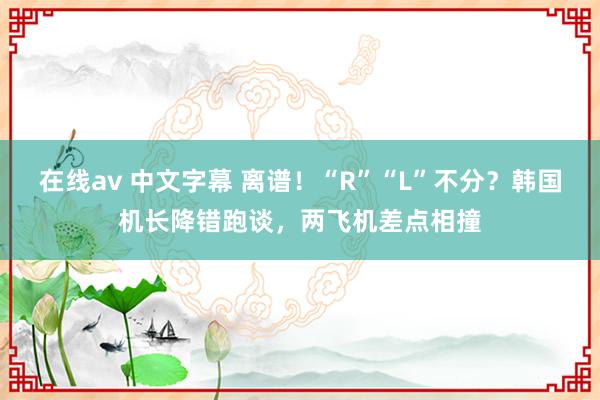 在线av 中文字幕 离谱！“R”“L”不分？韩国机长降错跑谈，两飞机差点相撞