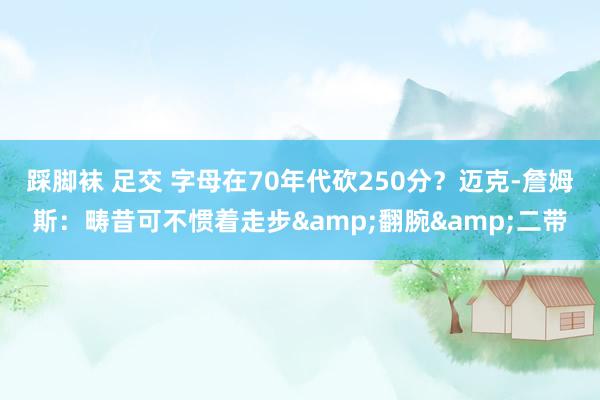 踩脚袜 足交 字母在70年代砍250分？迈克-詹姆斯：畴昔可不惯着走步&翻腕&二带