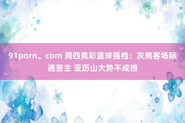91porn。com 周四竞彩篮球强档：灰熊客场际遇苦主 亚历山大势不成挡