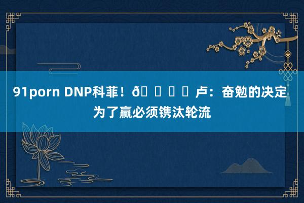 91porn DNP科菲！🐟️卢：奋勉的决定 为了赢必须镌汰轮流