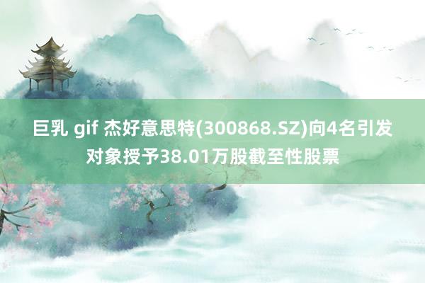 巨乳 gif 杰好意思特(300868.SZ)向4名引发对象授予38.01万股截至性股票