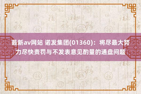 最新av网站 诺发集团(01360)：将尽最大努力尽快责罚与不发表意见酌量的通盘问题