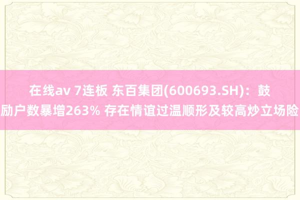 在线av 7连板 东百集团(600693.SH)：鼓励户数暴增263% 存在情谊过温顺形及较高炒立场险