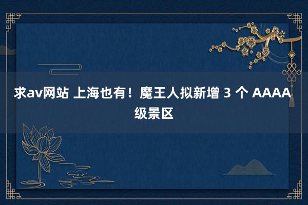 求av网站 上海也有！魔王人拟新增 3 个 AAAA 级景区