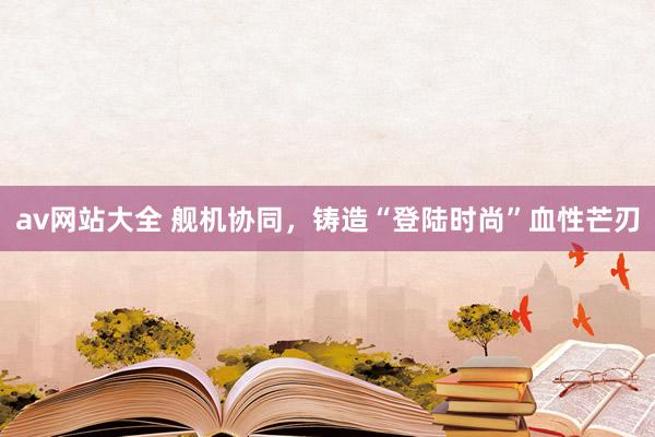 av网站大全 舰机协同，铸造“登陆时尚”血性芒刃