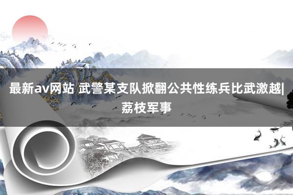 最新av网站 武警某支队掀翻公共性练兵比武激越|荔枝军事