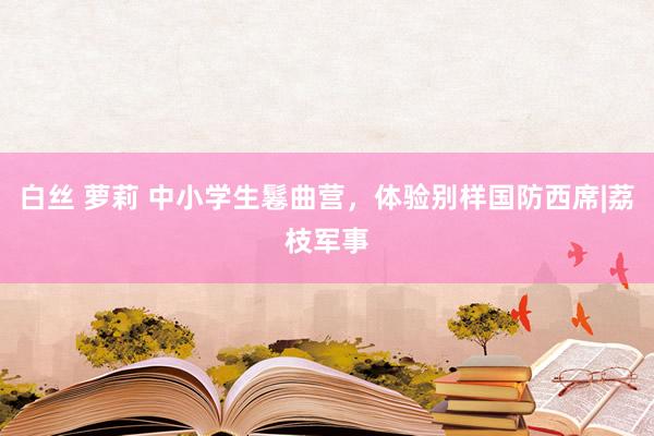 白丝 萝莉 中小学生鬈曲营，体验别样国防西席|荔枝军事