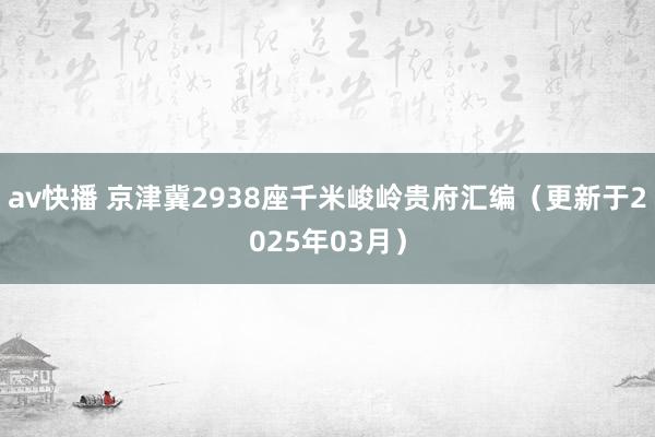 av快播 京津冀2938座千米峻岭贵府汇编（更新于2025年03月）