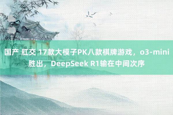 国产 肛交 17款大模子PK八款棋牌游戏，o3-mini胜出，DeepSeek R1输在中间次序