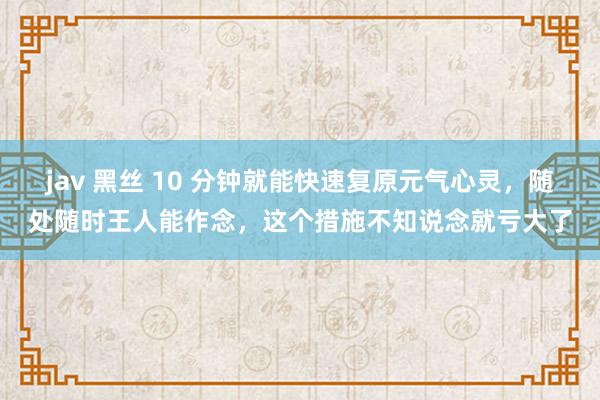 jav 黑丝 10 分钟就能快速复原元气心灵，随处随时王人能作念，这个措施不知说念就亏大了