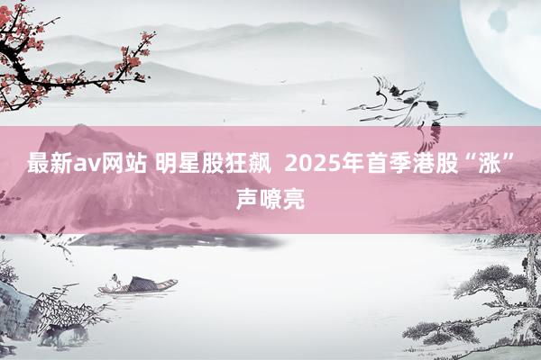最新av网站 明星股狂飙  2025年首季港股“涨”声嘹亮