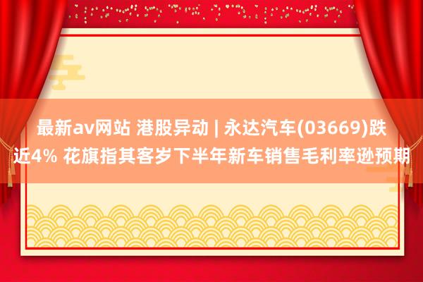 最新av网站 港股异动 | 永达汽车(03669)跌近4% 花旗指其客岁下半年新车销售毛利率逊预期