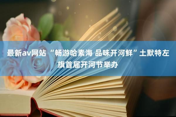 最新av网站 “畅游哈素海 品味开河鲜”土默特左旗首届开河节举办