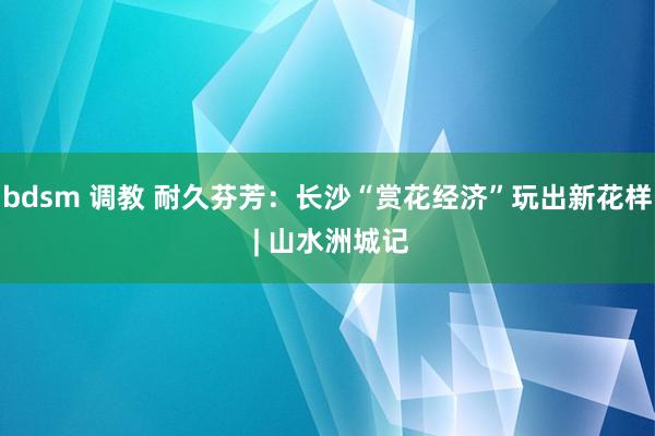 bdsm 调教 耐久芬芳：长沙“赏花经济”玩出新花样 | 山水洲城记