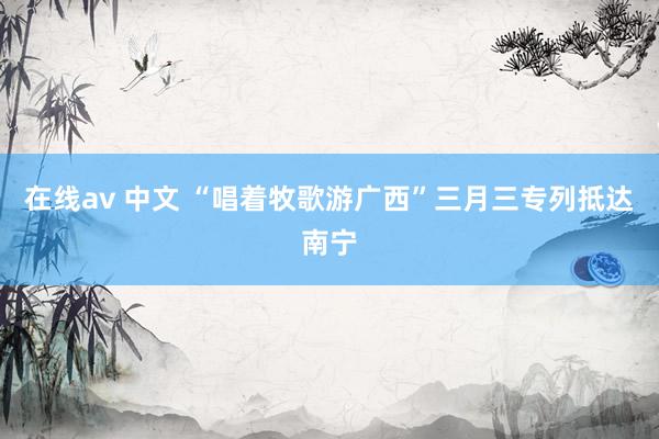 在线av 中文 “唱着牧歌游广西”三月三专列抵达南宁