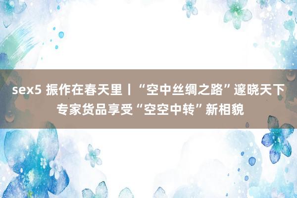 sex5 振作在春天里丨“空中丝绸之路”邃晓天下 专家货品享受“空空中转”新相貌