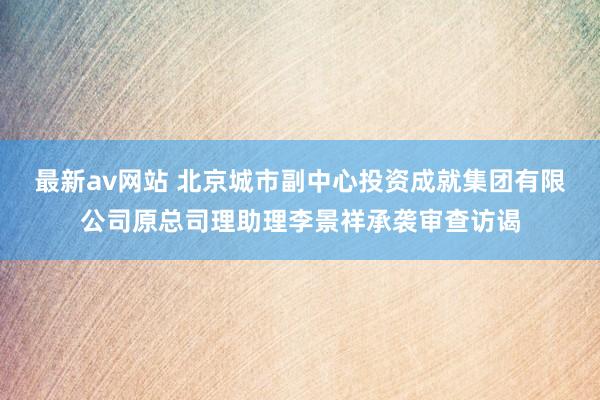 最新av网站 北京城市副中心投资成就集团有限公司原总司理助理李景祥承袭审查访谒