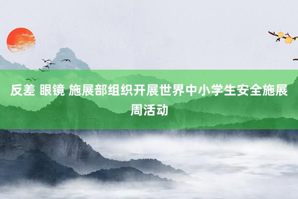 反差 眼镜 施展部组织开展世界中小学生安全施展周活动