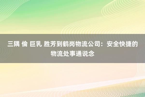 三隅 倫 巨乳 胜芳到鹤岗物流公司：安全快捷的物流处事通说念