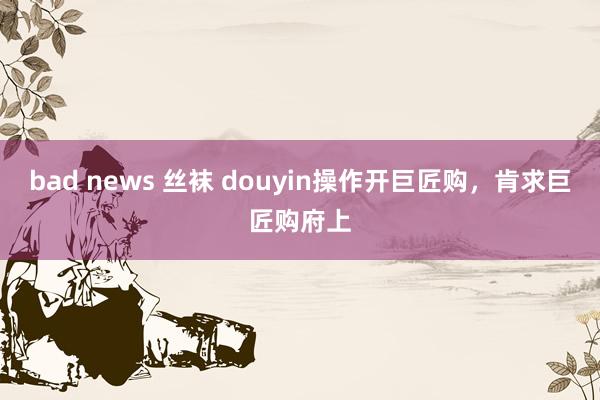 bad news 丝袜 douyin操作开巨匠购，肯求巨匠购府上