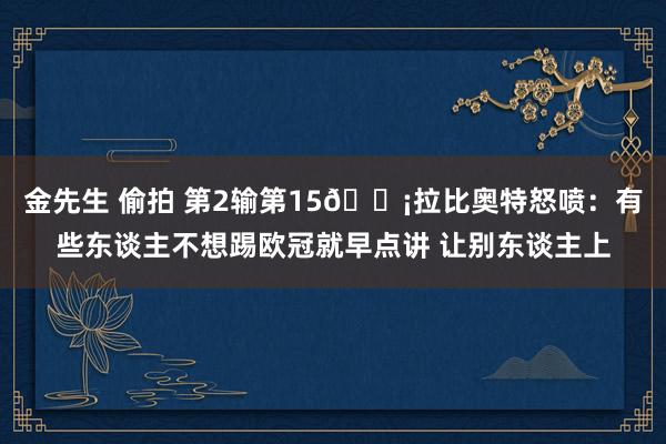 金先生 偷拍 第2输第15😡拉比奥特怒喷：有些东谈主不想踢欧冠就早点讲 让别东谈主上