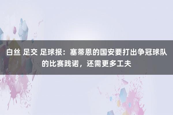 白丝 足交 足球报：塞蒂恩的国安要打出争冠球队的比赛践诺，还需更多工夫