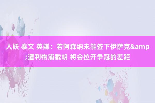 人妖 泰文 英媒：若阿森纳未能签下伊萨克&遭利物浦截胡 将会拉开争冠的差距