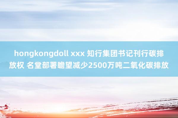 hongkongdoll xxx 知行集团书记刊行碳排放权 名堂部署瞻望减少2500万吨二氧化碳排放