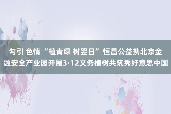 勾引 色情 “植青绿 树翌日” 恒昌公益携北京金融安全产业园开展3·12义务植树共筑秀好意思中国