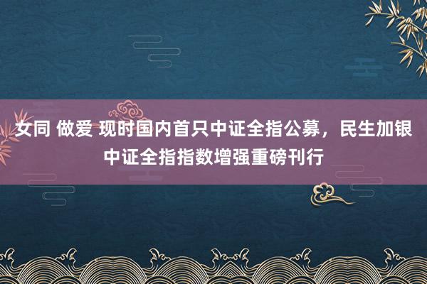 女同 做爱 现时国内首只中证全指公募，民生加银中证全指指数增强重磅刊行