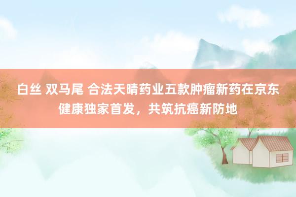 白丝 双马尾 合法天晴药业五款肿瘤新药在京东健康独家首发，共筑抗癌新防地