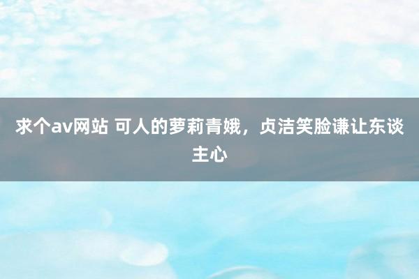 求个av网站 可人的萝莉青娥，贞洁笑脸谦让东谈主心