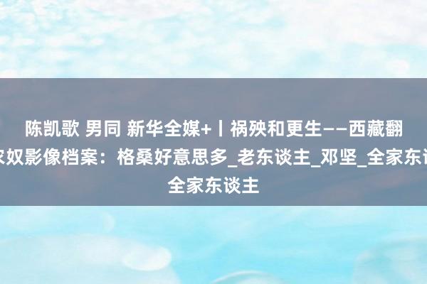 陈凯歌 男同 新华全媒+丨祸殃和更生——西藏翻身农奴影像档案：格桑好意思多_老东谈主_邓坚_全家东谈主