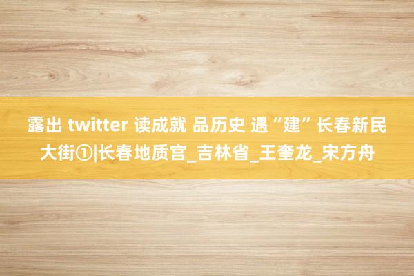 露出 twitter 读成就 品历史 遇“建”长春新民大街①|长春地质宫_吉林省_王奎龙_宋方舟
