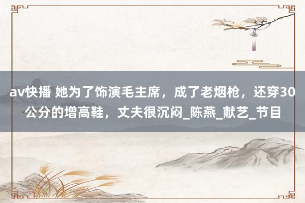 av快播 她为了饰演毛主席，成了老烟枪，还穿30公分的增高鞋，丈夫很沉闷_陈燕_献艺_节目
