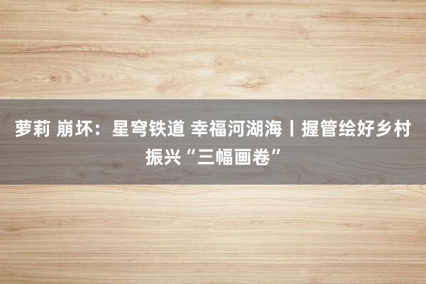 萝莉 崩坏：星穹铁道 幸福河湖海丨握管绘好乡村振兴“三幅画卷”