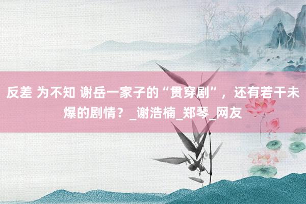 反差 为不知 谢岳一家子的“贯穿剧”，还有若干未爆的剧情？_谢浩楠_郑琴_网友