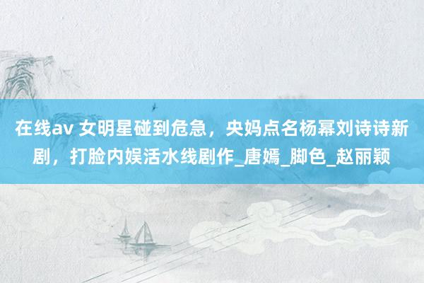 在线av 女明星碰到危急，央妈点名杨幂刘诗诗新剧，打脸内娱活水线剧作_唐嫣_脚色_赵丽颖