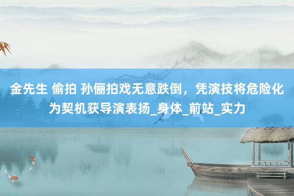 金先生 偷拍 孙俪拍戏无意跌倒，凭演技将危险化为契机获导演表扬_身体_前站_实力