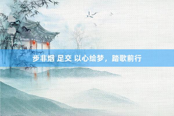 步非烟 足交 以心绘梦，踏歌前行