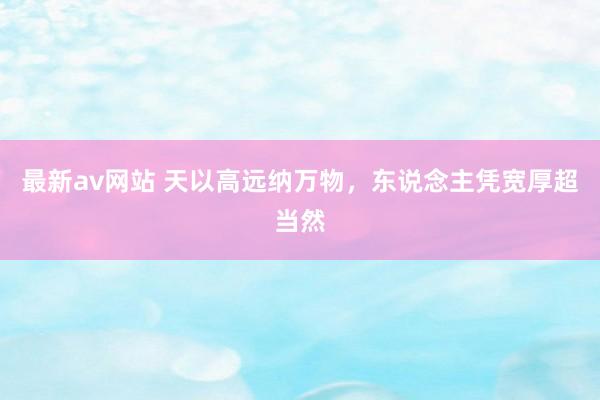 最新av网站 天以高远纳万物，东说念主凭宽厚超当然