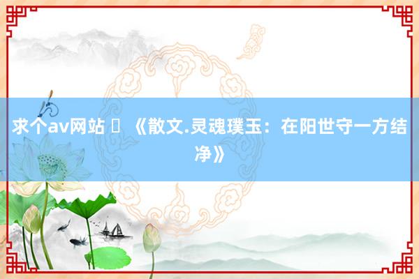 求个av网站 ​《散文.灵魂璞玉：在阳世守一方结净》