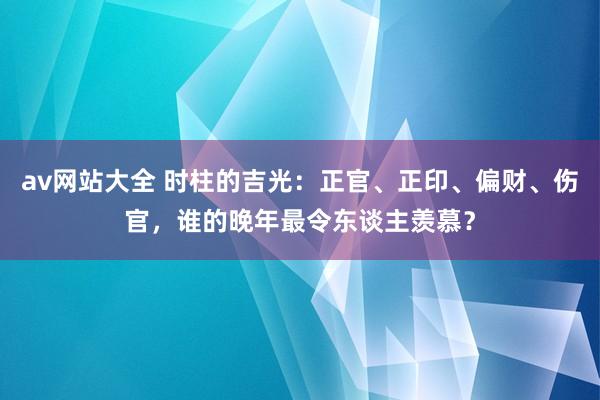 av网站大全 时柱的吉光：正官、正印、偏财、伤官，谁的晚年最令东谈主羡慕？