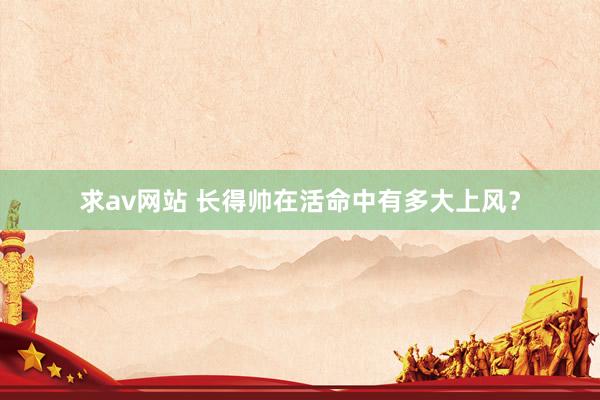 求av网站 长得帅在活命中有多大上风？