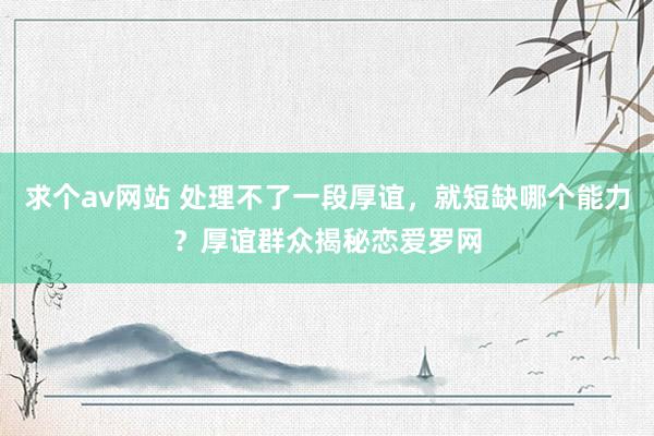 求个av网站 处理不了一段厚谊，就短缺哪个能力？厚谊群众揭秘恋爱罗网
