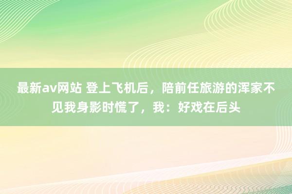 最新av网站 登上飞机后，陪前任旅游的浑家不见我身影时慌了，我：好戏在后头